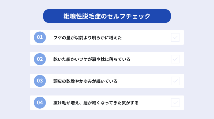 粃糠性脱毛症のセルフチェック。フケの量が以前より明らかに増えた。乾いた細かいフケが肩や枕に落ちている。頭皮の乾燥やかゆみが続いている。抜け毛が増え、髪が細くなってきた気がする。